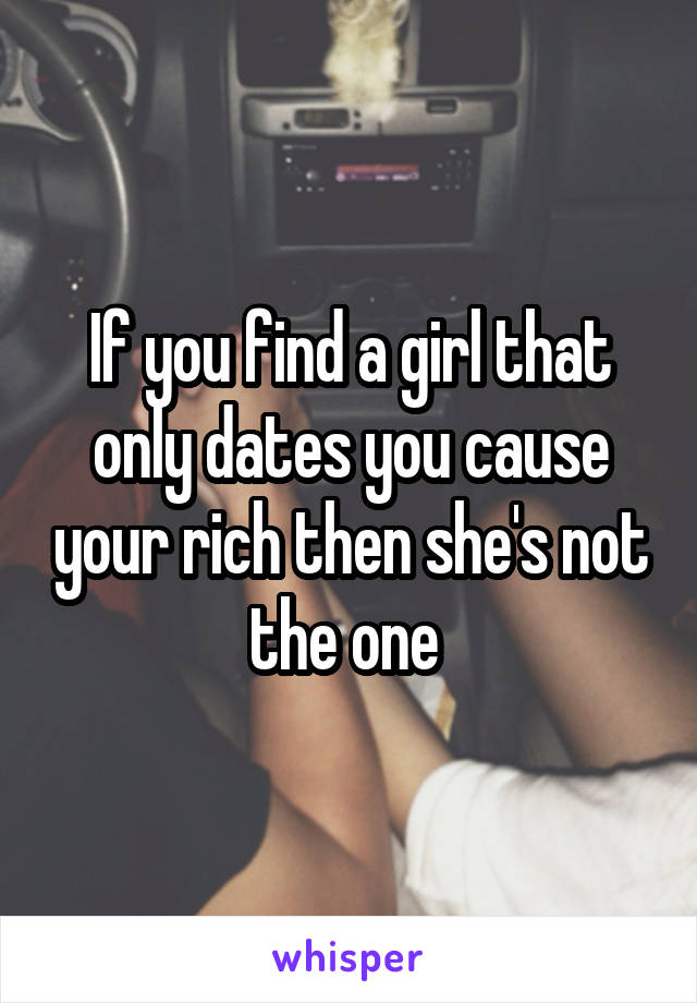 If you find a girl that only dates you cause your rich then she's not the one 