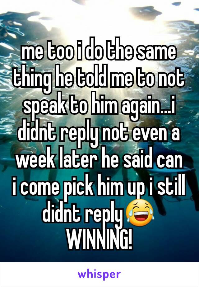 me too i do the same thing he told me to not speak to him again...i didnt reply not even a week later he said can i come pick him up i still didnt reply😂WINNING!