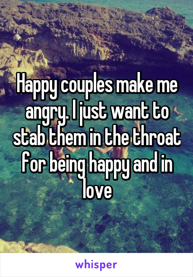 Happy couples make me angry. I just want to stab them in the throat for being happy and in love