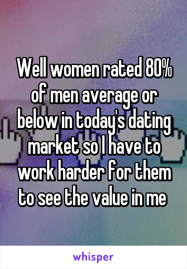 Well women rated 80% of men average or below in today's dating market so I have to work harder for them to see the value in me 