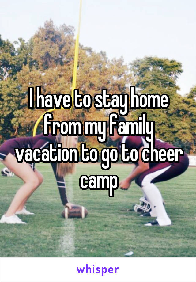 I have to stay home from my family vacation to go to cheer camp