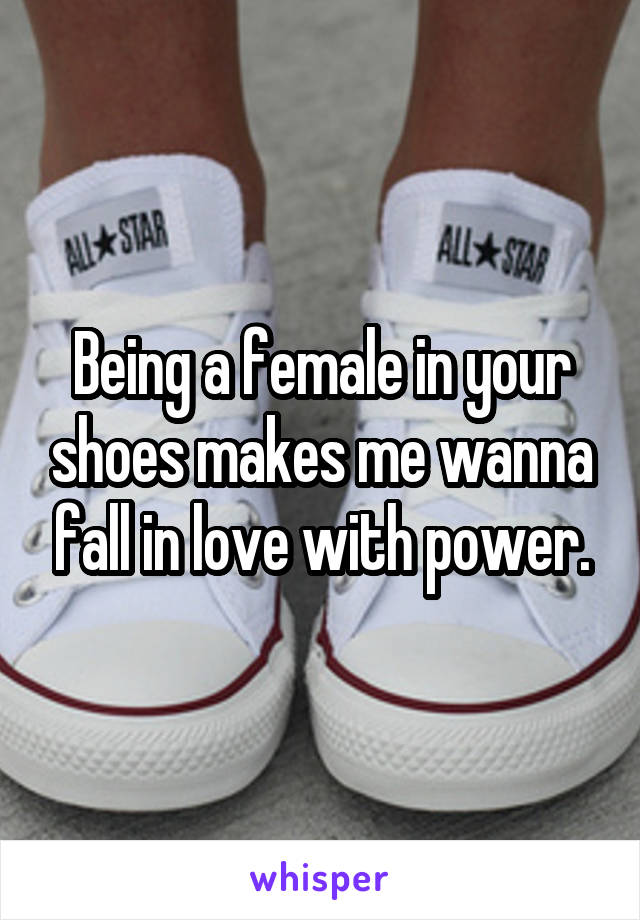 Being a female in your shoes makes me wanna fall in love with power.