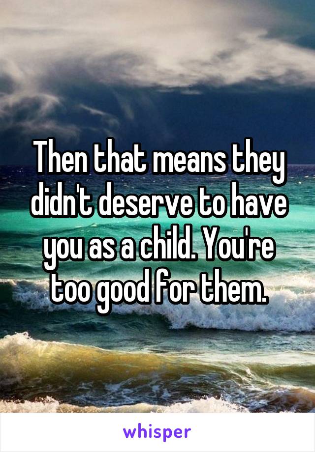 Then that means they didn't deserve to have you as a child. You're too good for them.