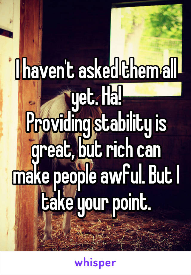 I haven't asked them all yet. Ha!
Providing stability is great, but rich can make people awful. But I take your point.