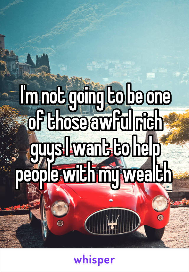 I'm not going to be one of those awful rich guys I want to help people with my wealth 