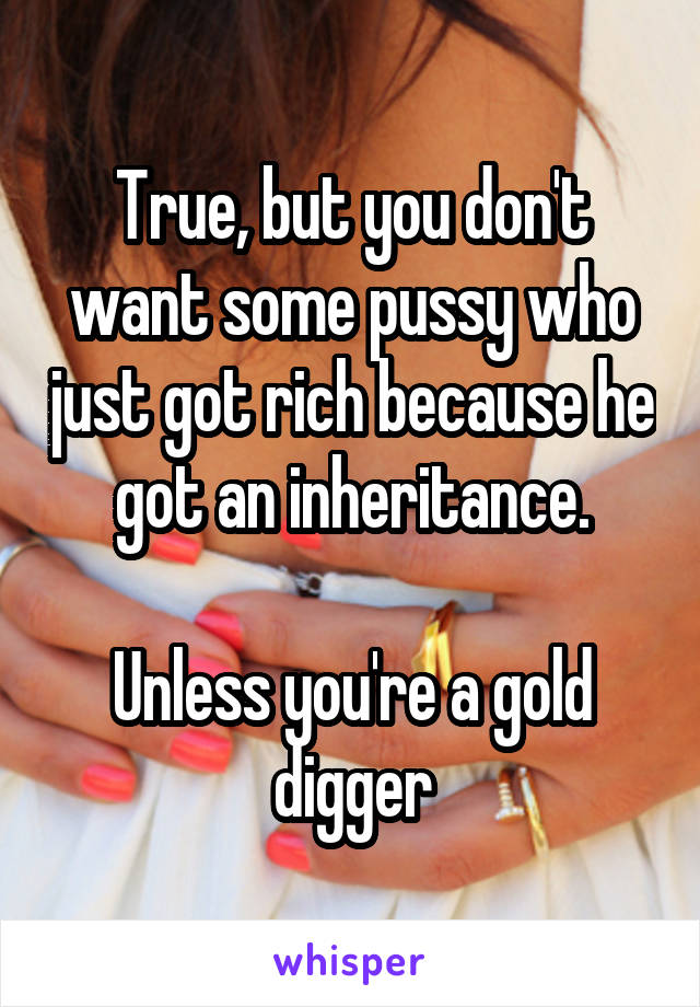 True, but you don't want some pussy who just got rich because he got an inheritance.

Unless you're a gold digger