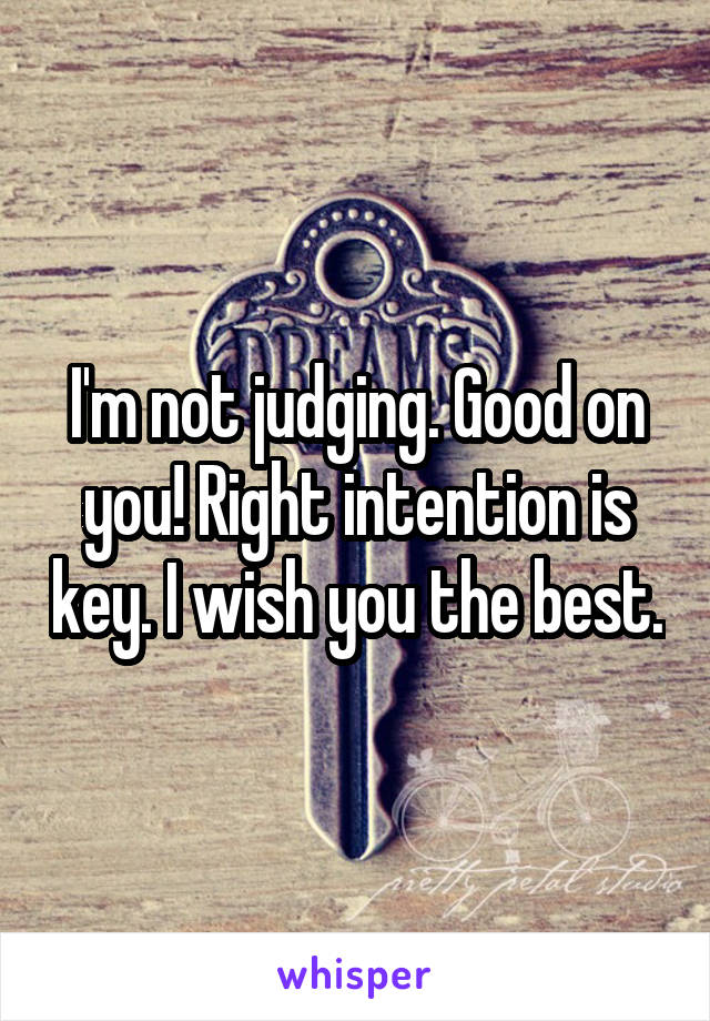 I'm not judging. Good on you! Right intention is key. I wish you the best.