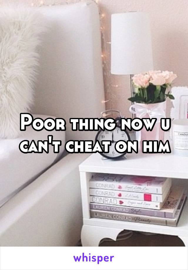 Poor thing now u can't cheat on him