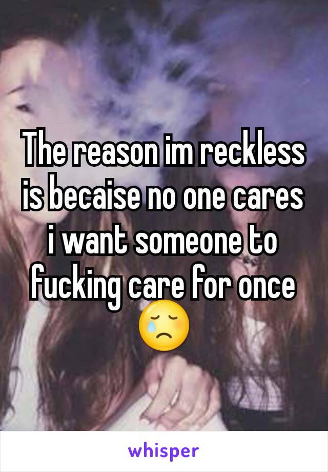 The reason im reckless is becaise no one cares i want someone to fucking care for once😢