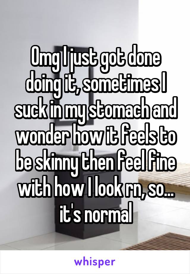 Omg I just got done doing it, sometimes I suck in my stomach and wonder how it feels to be skinny then feel fine with how I look rn, so... it's normal