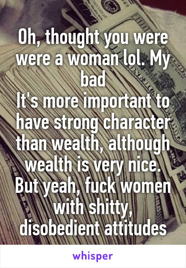 Oh, thought you were were a woman lol. My bad
It's more important to have strong character than wealth, although wealth is very nice. But yeah, fuck women with shitty, disobedient attitudes