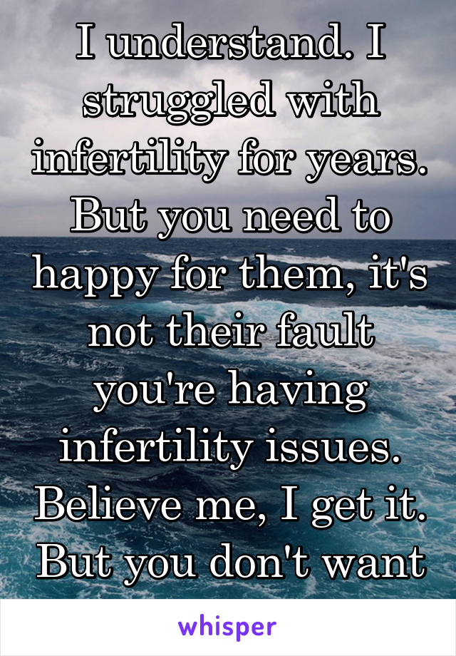 I understand. I struggled with infertility for years. But you need to happy for them, it's not their fault you're having infertility issues. Believe me, I get it. But you don't want it to consume you.