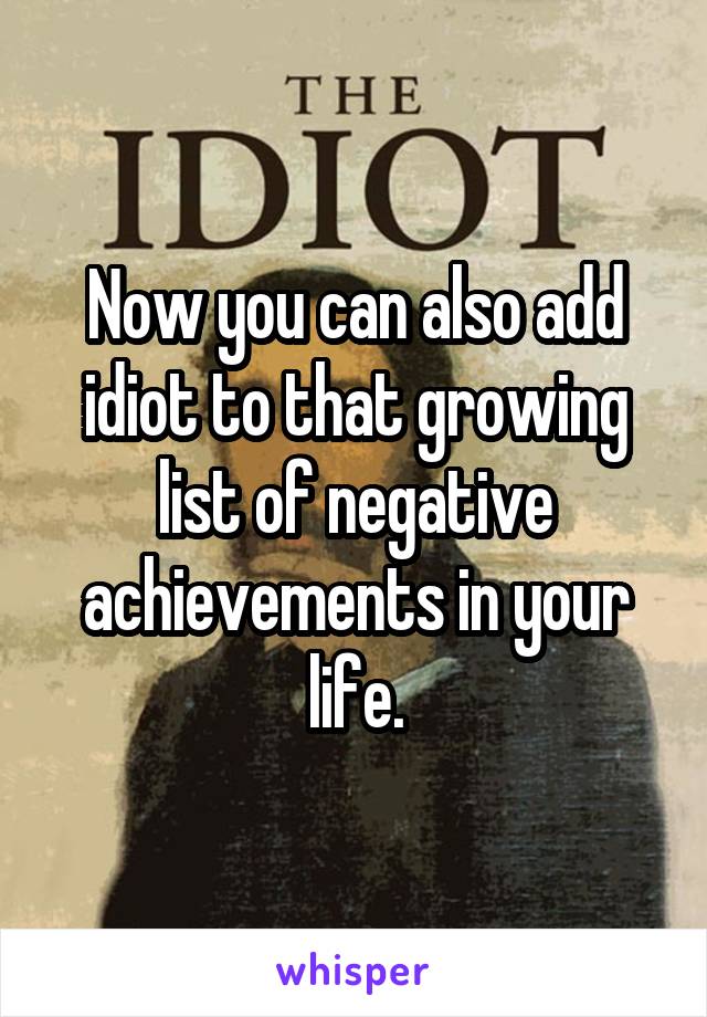 Now you can also add idiot to that growing list of negative achievements in your life.