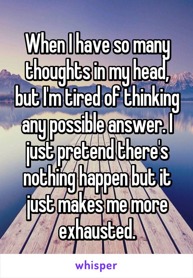 When I have so many thoughts in my head, but I'm tired of thinking any possible answer. I just pretend there's nothing happen but it just makes me more exhausted.