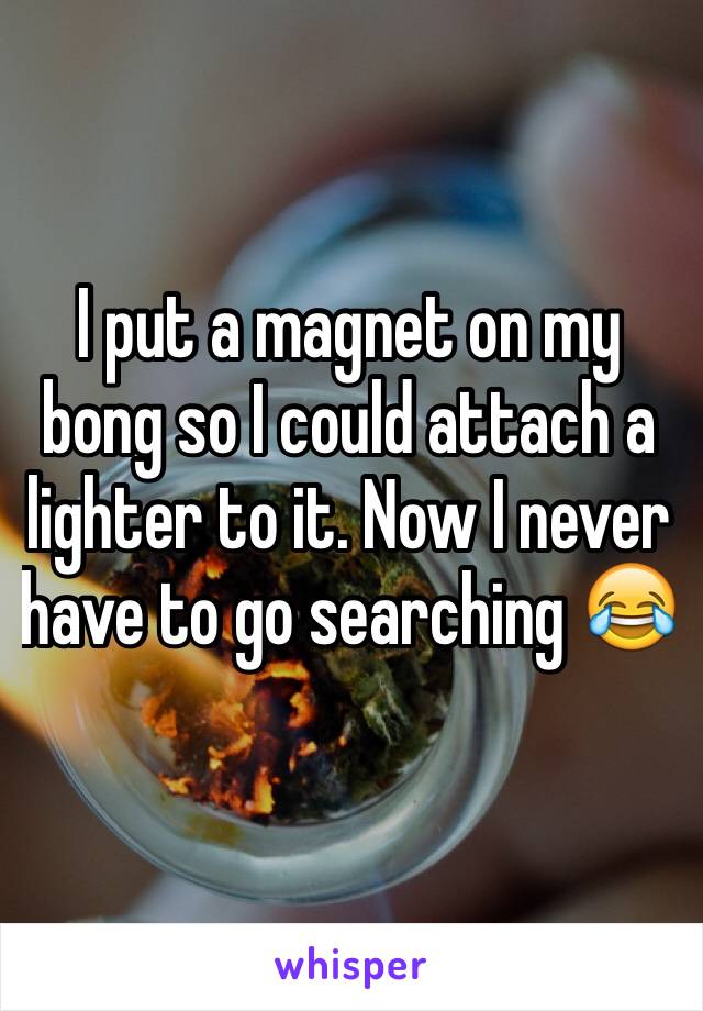 I put a magnet on my bong so I could attach a lighter to it. Now I never have to go searching 😂