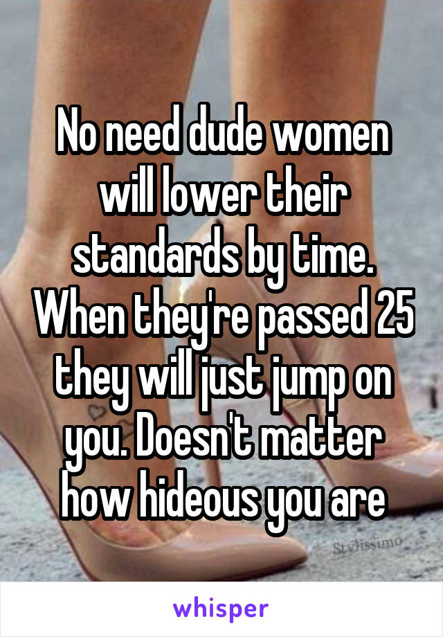 No need dude women will lower their standards by time. When they're passed 25 they will just jump on you. Doesn't matter how hideous you are