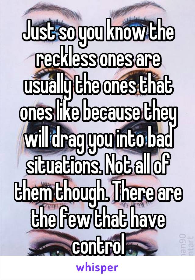 Just so you know the reckless ones are usually the ones that ones like because they will drag you into bad situations. Not all of them though. There are the few that have control