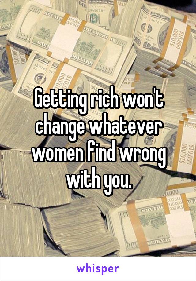 Getting rich won't change whatever women find wrong with you.