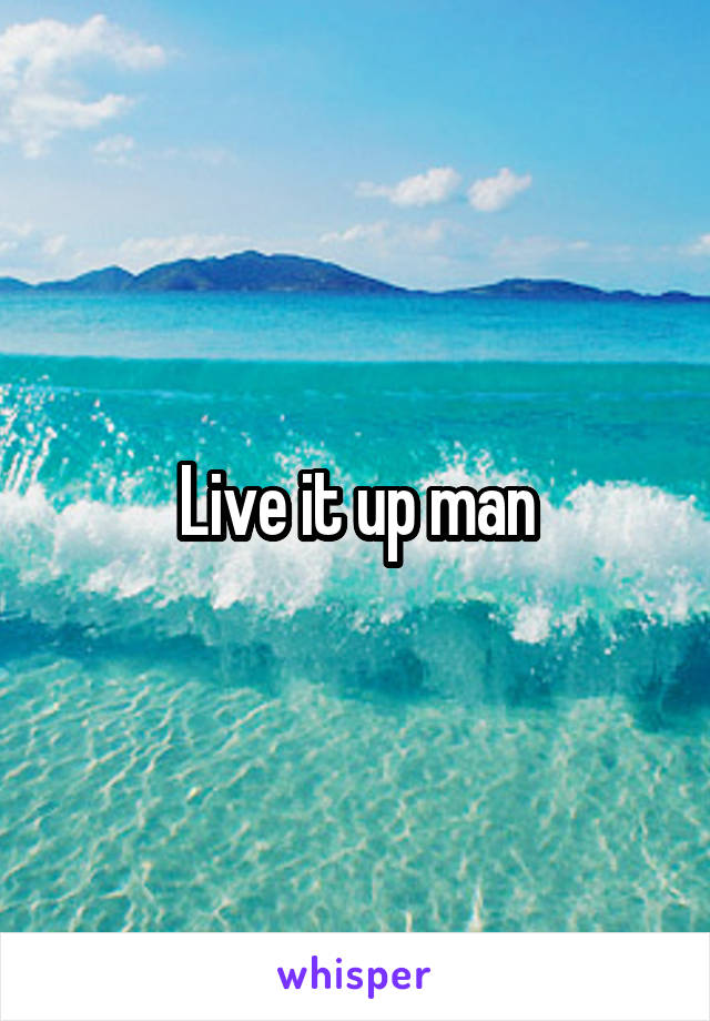 Live it up man