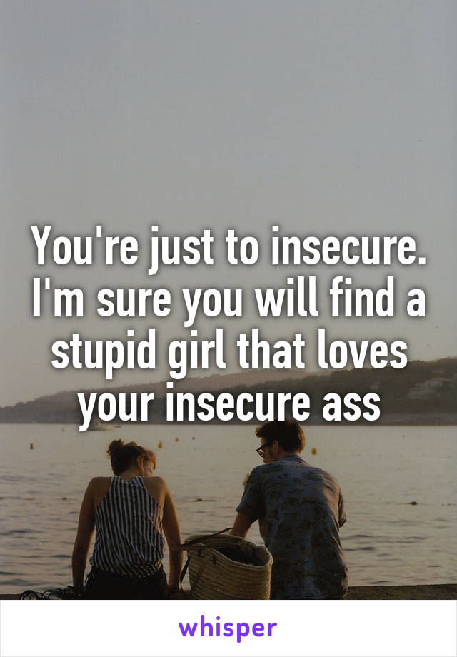 You're just to insecure. I'm sure you will find a stupid girl that loves your insecure ass