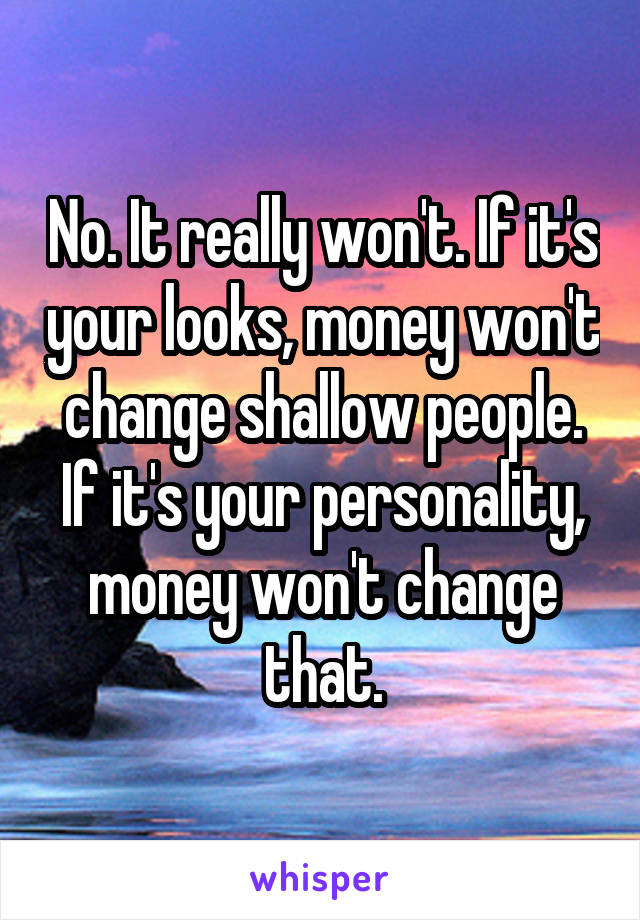 No. It really won't. If it's your looks, money won't change shallow people. If it's your personality, money won't change that.