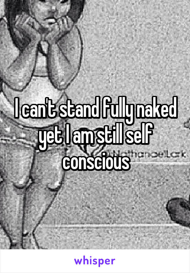 I can't stand fully naked yet I am still self conscious