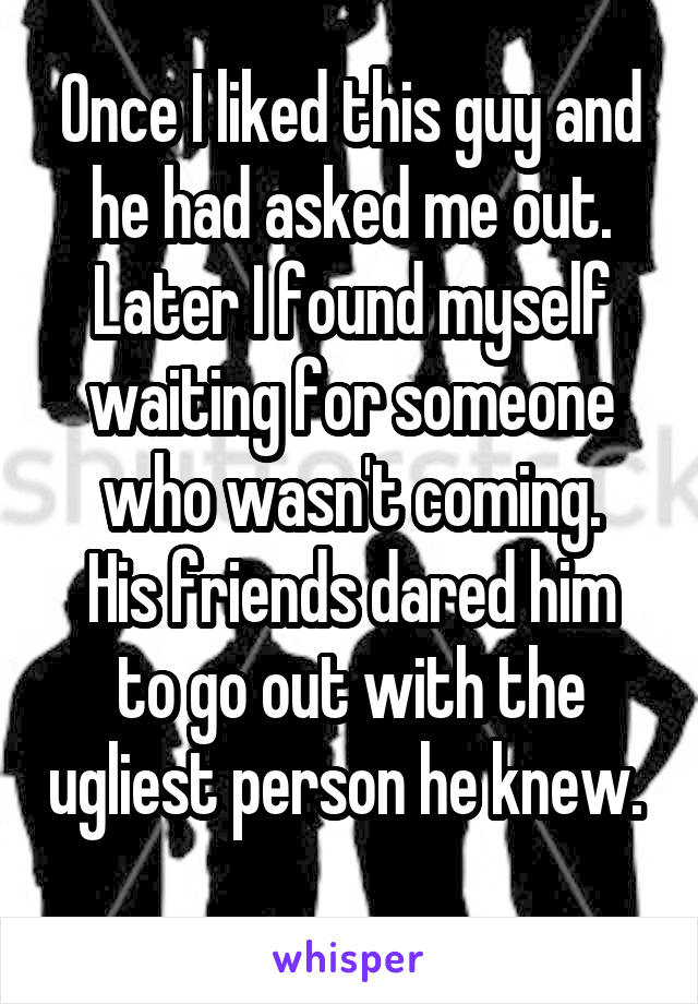 Once I liked this guy and he had asked me out.
Later I found myself waiting for someone who wasn't coming.
His friends dared him to go out with the ugliest person he knew. 
