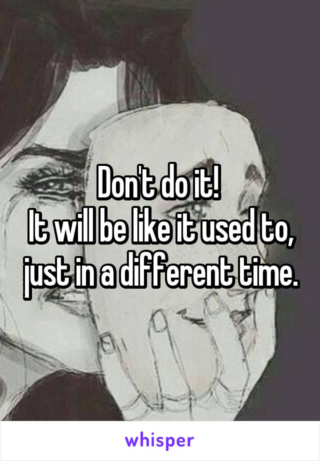 Don't do it! 
It will be like it used to, just in a different time.