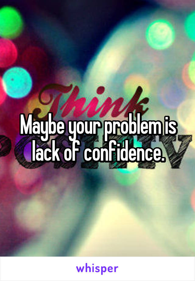 Maybe your problem is lack of confidence.