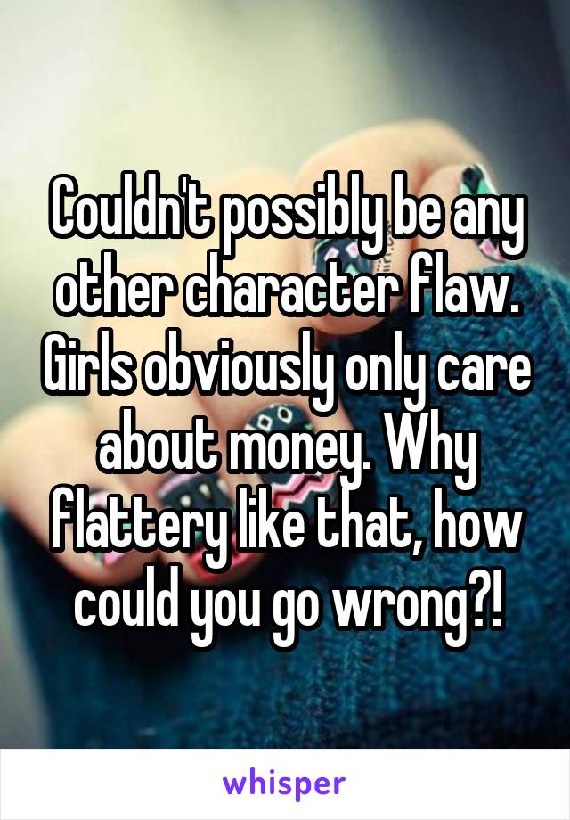 Couldn't possibly be any other character flaw. Girls obviously only care about money. Why flattery like that, how could you go wrong?!