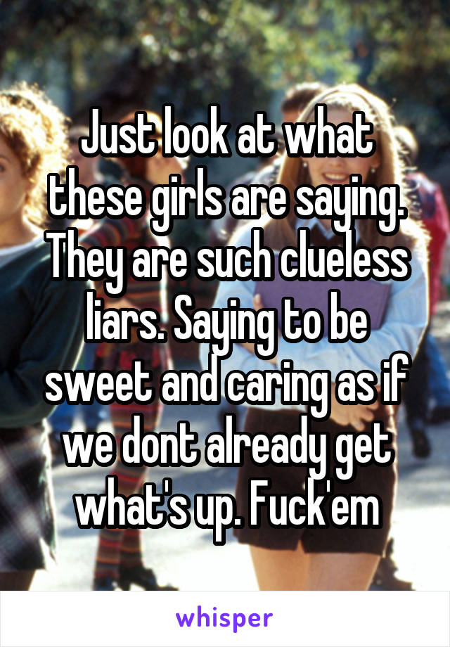 Just look at what these girls are saying. They are such clueless liars. Saying to be sweet and caring as if we dont already get what's up. Fuck'em