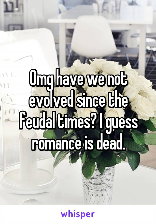 Omg have we not evolved since the feudal times? I guess romance is dead.