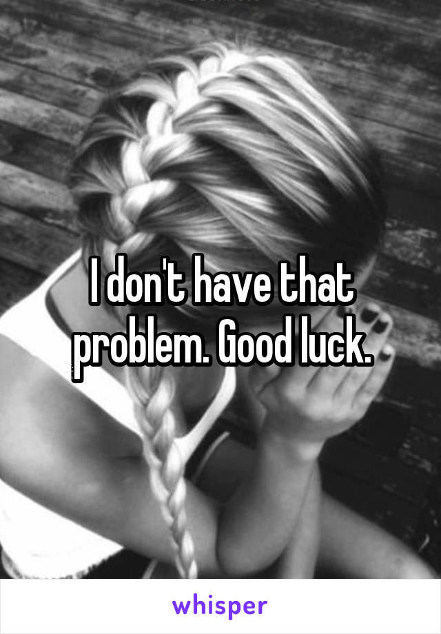 I don't have that problem. Good luck.