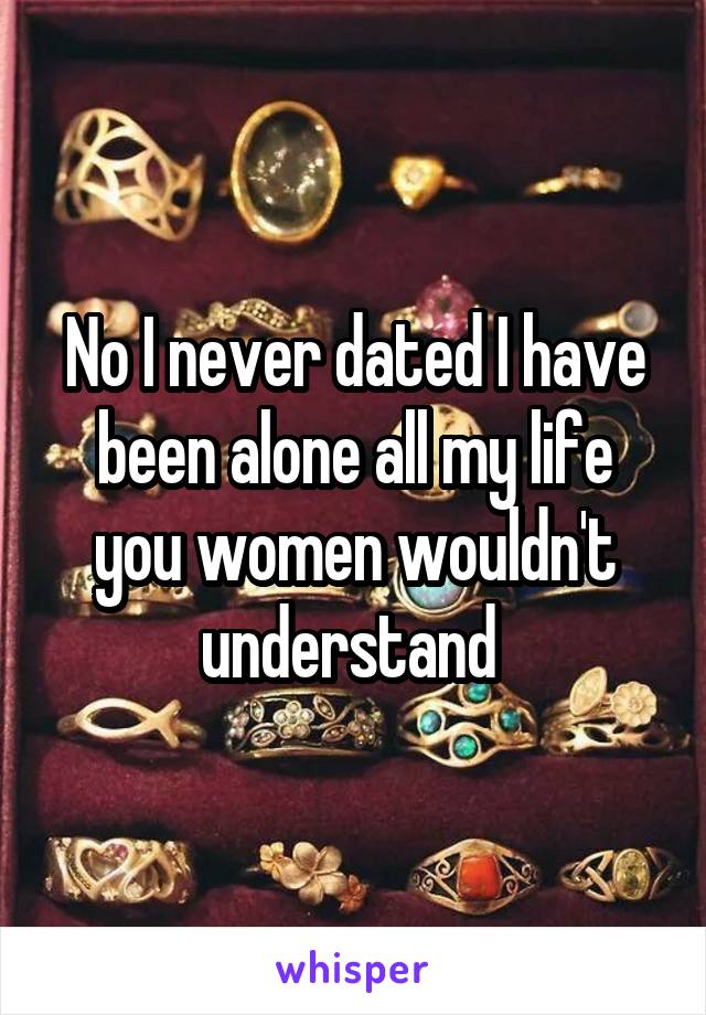 No I never dated I have been alone all my life you women wouldn't understand 