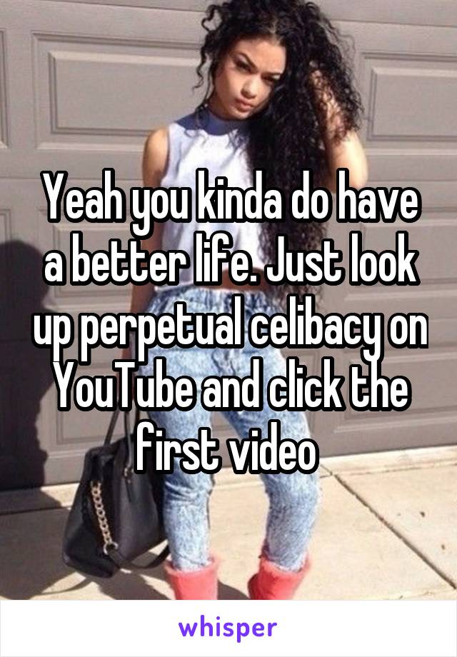 Yeah you kinda do have a better life. Just look up perpetual celibacy on YouTube and click the first video 