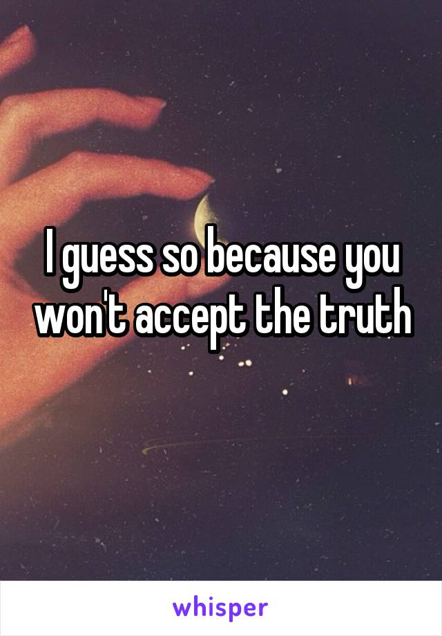 I guess so because you won't accept the truth 