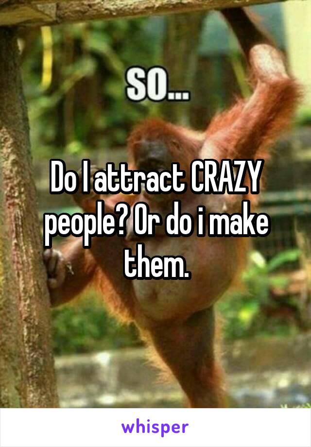 Do I attract CRAZY people? Or do i make them.