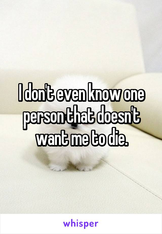 I don't even know one person that doesn't want me to die.