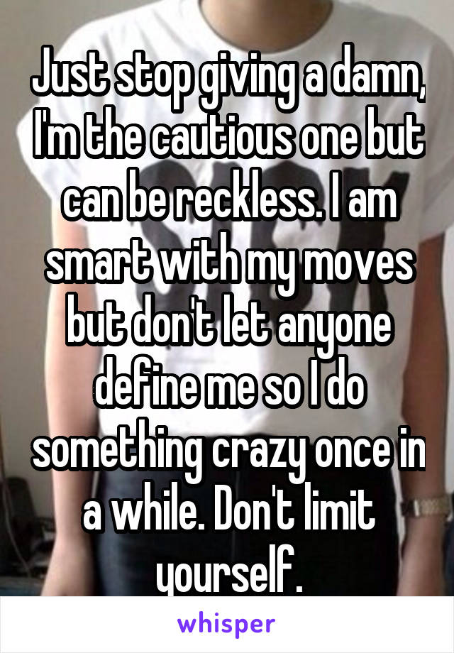 Just stop giving a damn, I'm the cautious one but can be reckless. I am smart with my moves but don't let anyone define me so I do something crazy once in a while. Don't limit yourself.