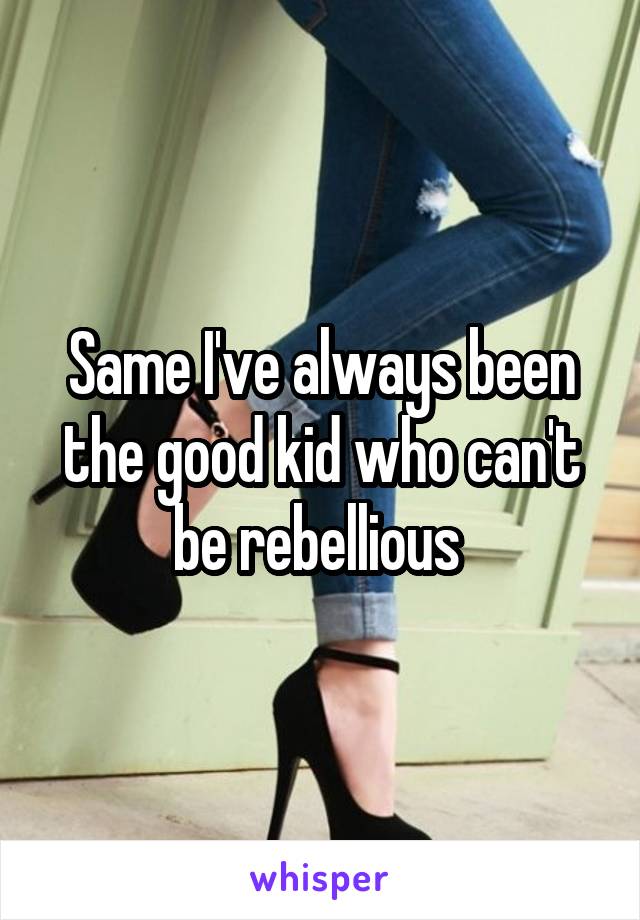 Same I've always been the good kid who can't be rebellious 