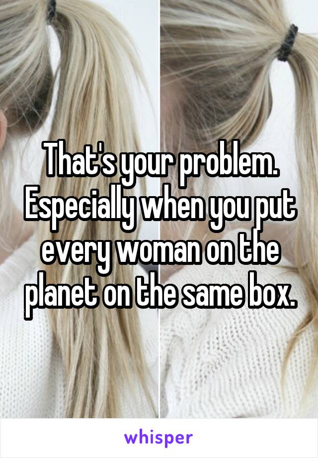 That's your problem. Especially when you put every woman on the planet on the same box.