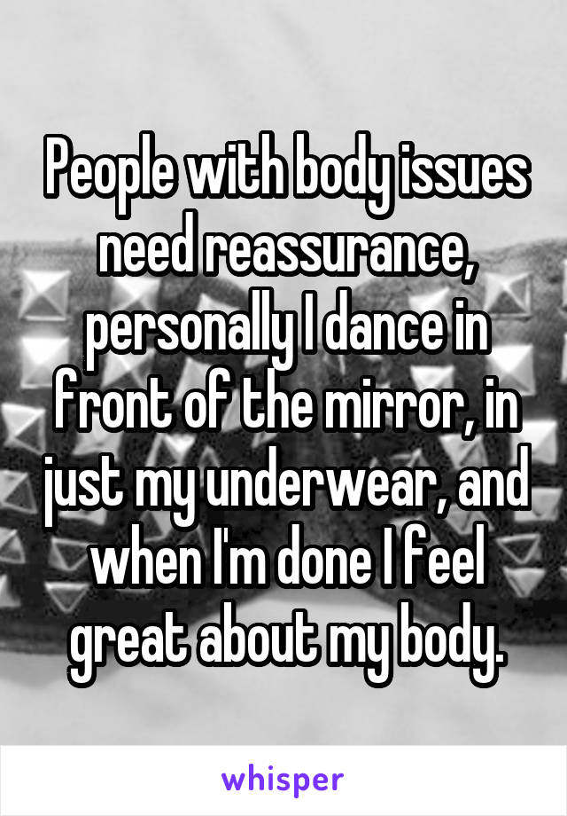 People with body issues need reassurance, personally I dance in front of the mirror, in just my underwear, and when I'm done I feel great about my body.