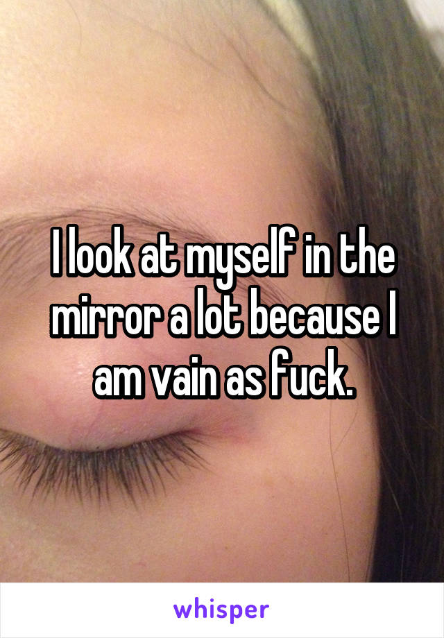 I look at myself in the mirror a lot because I am vain as fuck.