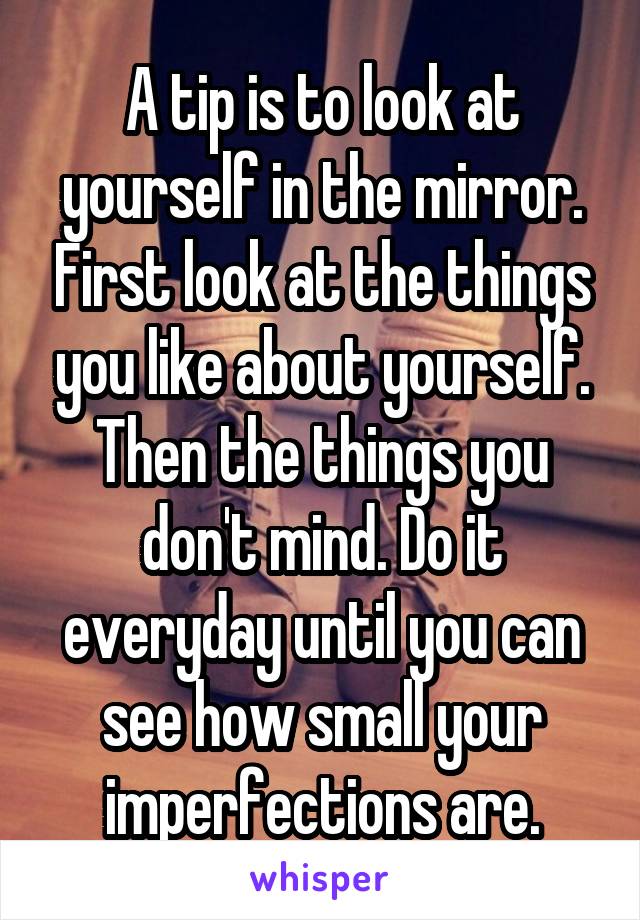 A tip is to look at yourself in the mirror. First look at the things you like about yourself. Then the things you don't mind. Do it everyday until you can see how small your imperfections are.
