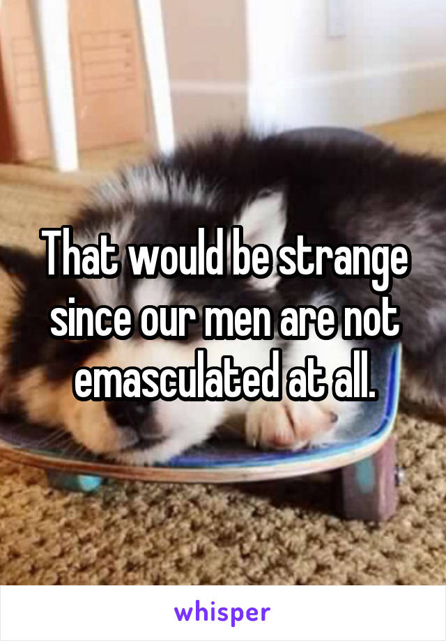 That would be strange since our men are not emasculated at all.