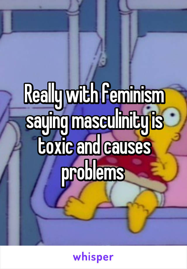 Really with feminism saying masculinity is toxic and causes problems 