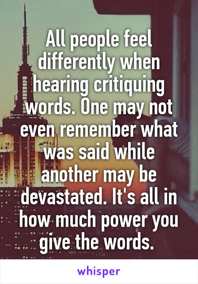 All people feel differently when hearing critiquing words. One may not even remember what was said while another may be devastated. It's all in how much power you give the words. 