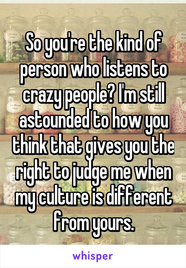 So you're the kind of person who listens to crazy people? I'm still astounded to how you think that gives you the right to judge me when my culture is different from yours.