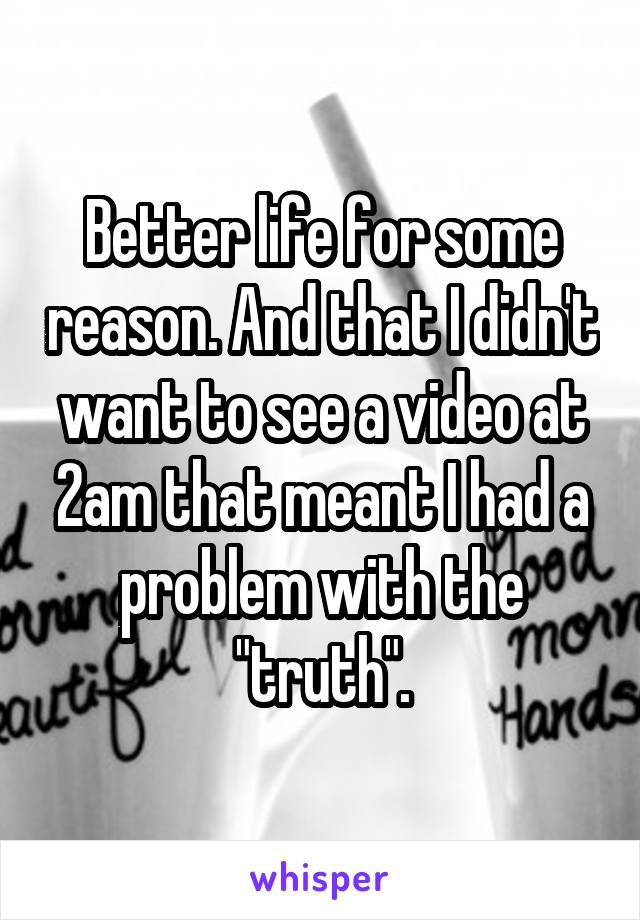 Better life for some reason. And that I didn't want to see a video at 2am that meant I had a problem with the "truth".