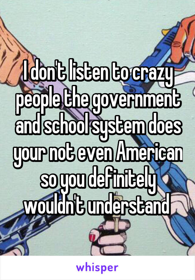 I don't listen to crazy people the government and school system does your not even American so you definitely wouldn't understand 